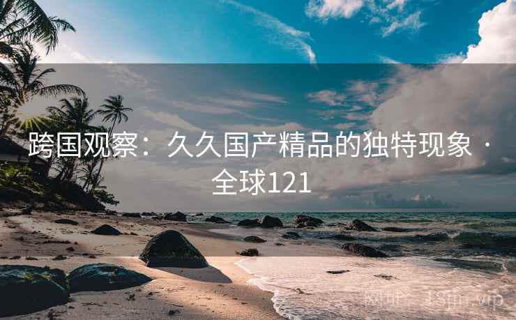 跨国观察:久久国产精品的独特现象 · 全球121 第2张 跨国观察:久久国产精品的独特现象 · 全球121 第2张