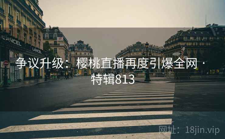 争议升级：樱桃直播再度引爆全网 · 特辑813  第2张