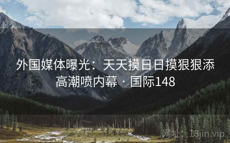 外国媒体曝光：天天摸日日摸狠狠添高潮喷内幕 · 国际148  第2张