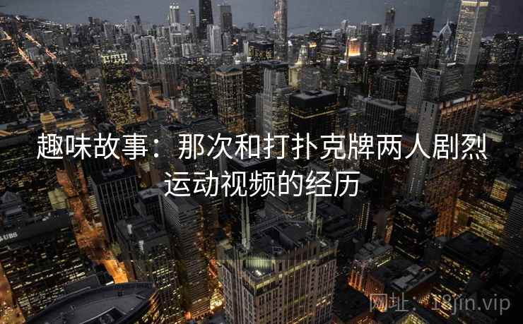 趣味故事:那次和打扑克牌两人剧烈运动视频的经历 第2张 趣味故事:那次和打扑克牌两人剧烈运动视频的经历 第2张