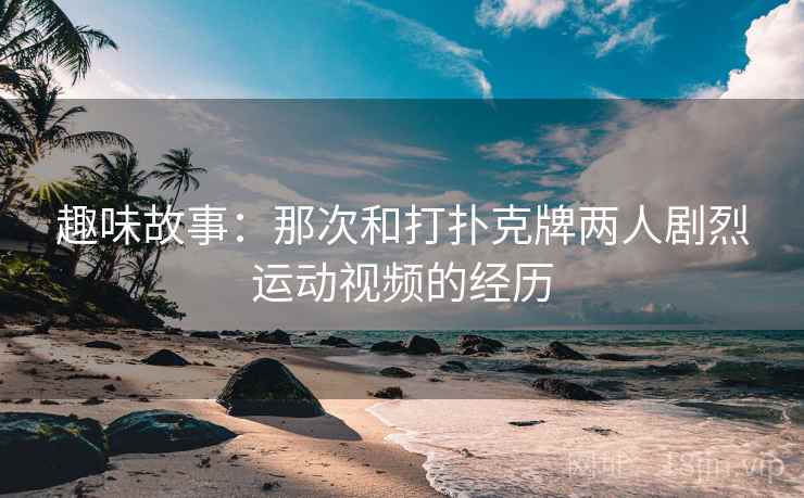 趣味故事：那次和打扑克牌两人剧烈运动视频的经历