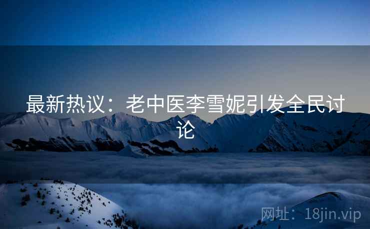 最新热议：老中医李雪妮引发全民讨论