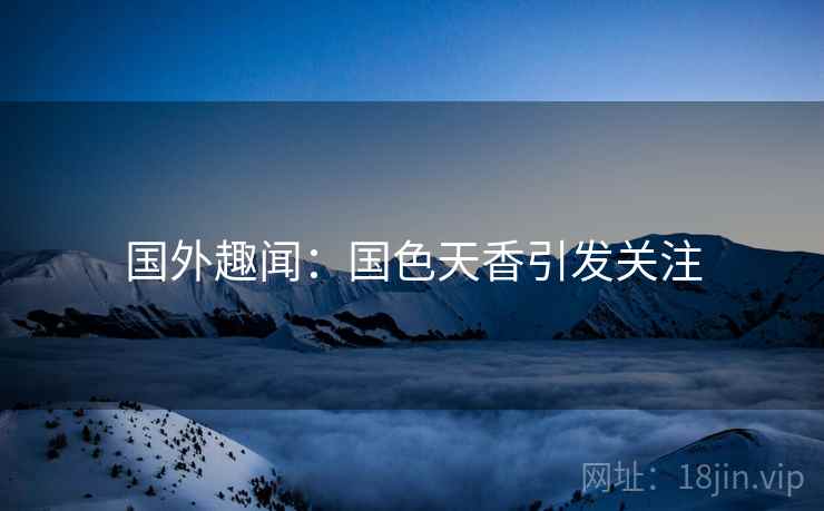 国外趣闻:国色天香引发关注 第2张 国外趣闻:国色天香引发关注 第2张