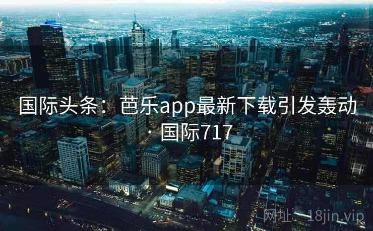 国际头条：芭乐app最新下载引发轰动 · 国际717