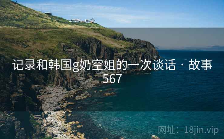 记录和韩国g奶空姐的一次谈话 · 故事567  第2张