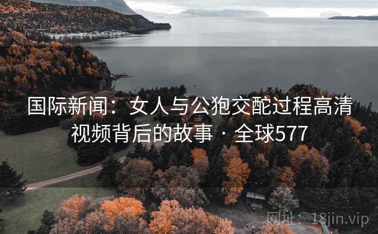 国际新闻：女人与公狍交酡过程高清视频背后的故事 · 全球577  第2张